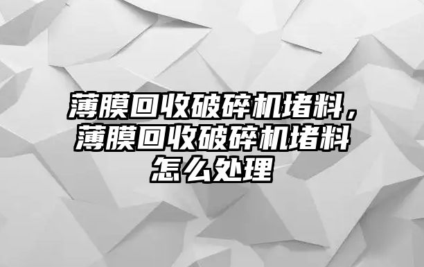 薄膜回收破碎機堵料，薄膜回收破碎機堵料怎么處理