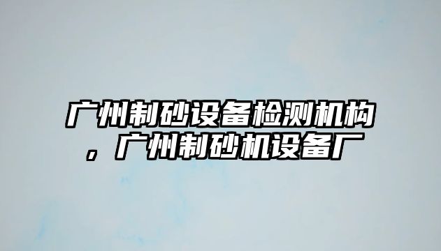 廣州制砂設備檢測機構，廣州制砂機設備廠