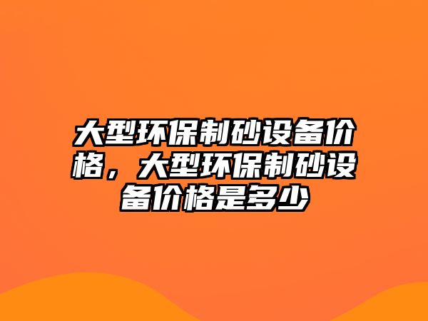 大型環保制砂設備價格，大型環保制砂設備價格是多少