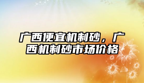 廣西便宜機制砂，廣西機制砂市場價格