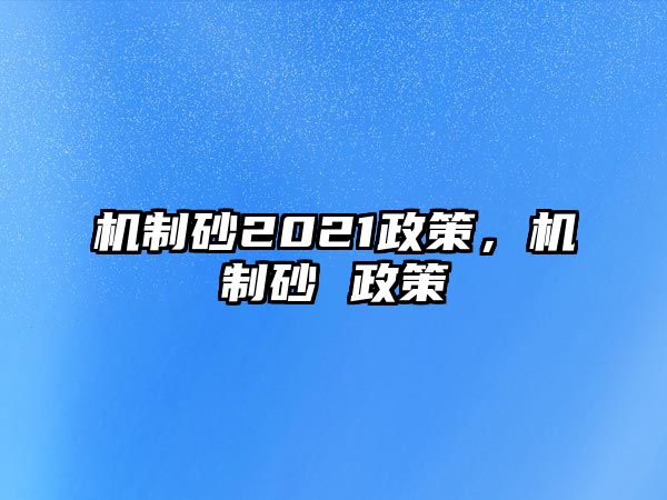 機(jī)制砂2021政策，機(jī)制砂 政策