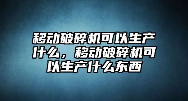 移動破碎機可以生產什么，移動破碎機可以生產什么東西