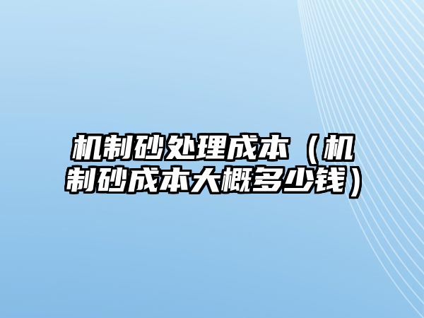 機制砂處理成本（機制砂成本大概多少錢）