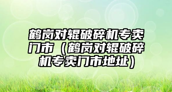 鶴崗對輥破碎機專賣門市（鶴崗對輥破碎機專賣門市地址）