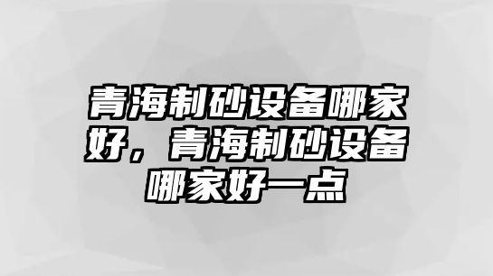 青海制砂設備哪家好，青海制砂設備哪家好一點