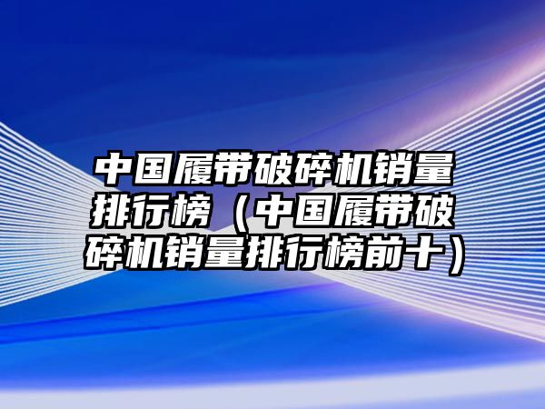 中國履帶破碎機銷量排行榜（中國履帶破碎機銷量排行榜前十）