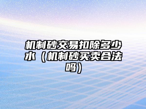 機制砂交易扣除多少水（機制砂買賣合法嗎）