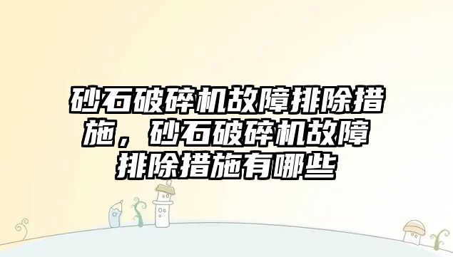 砂石破碎機故障排除措施，砂石破碎機故障排除措施有哪些