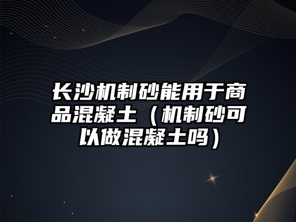 長沙機制砂能用于商品混凝土（機制砂可以做混凝土嗎）