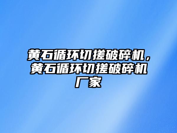 黃石循環切搓破碎機，黃石循環切搓破碎機廠家