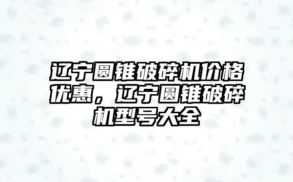 遼寧圓錐破碎機價格優惠，遼寧圓錐破碎機型號大全