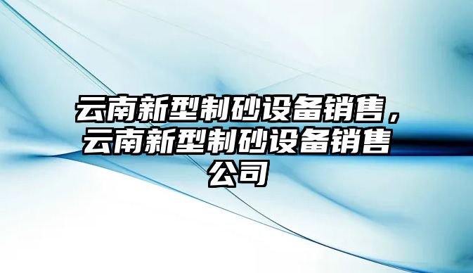 云南新型制砂設(shè)備銷售，云南新型制砂設(shè)備銷售公司