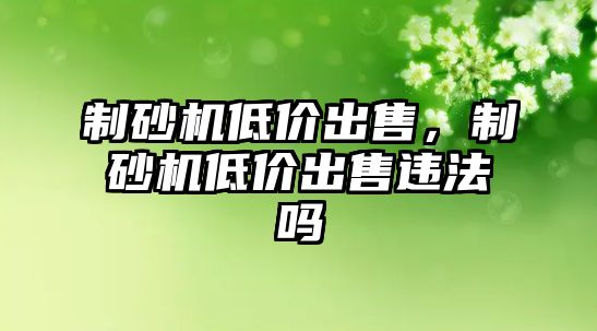 制砂機低價出售，制砂機低價出售違法嗎