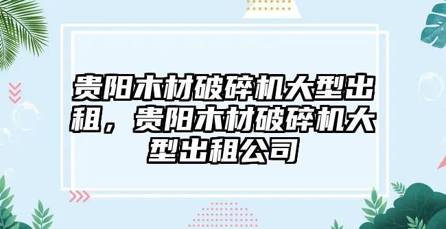 貴陽木材破碎機大型出租，貴陽木材破碎機大型出租公司