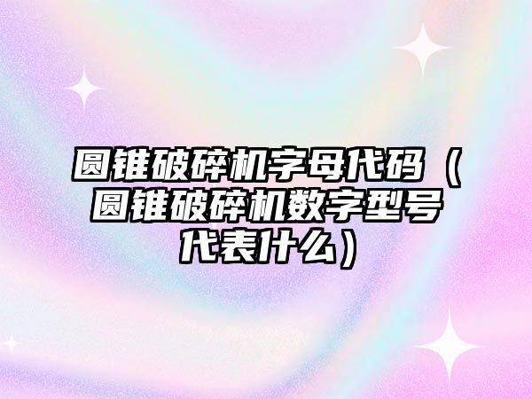 圓錐破碎機字母代碼（圓錐破碎機數字型號代表什么）