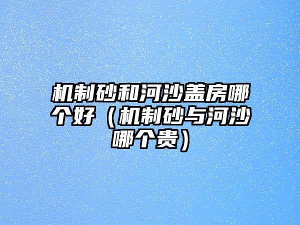 機制砂和河沙蓋房哪個好（機制砂與河沙哪個貴）