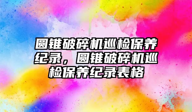 圓錐破碎機巡檢保養紀錄，圓錐破碎機巡檢保養紀錄表格