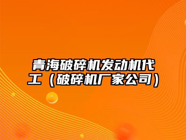 青海破碎機發動機代工（破碎機廠家公司）