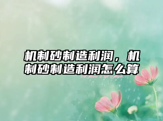 機制砂制造利潤，機制砂制造利潤怎么算