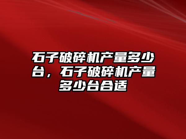 石子破碎機產量多少臺，石子破碎機產量多少臺合適