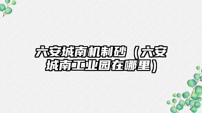 六安城南機制砂（六安城南工業園在哪里）