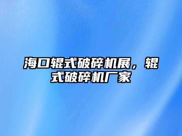 海口輥式破碎機展，輥式破碎機廠家