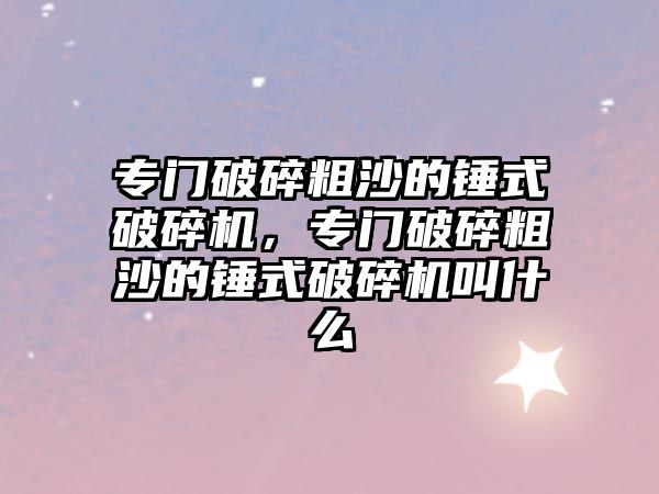 專門破碎粗沙的錘式破碎機，專門破碎粗沙的錘式破碎機叫什么