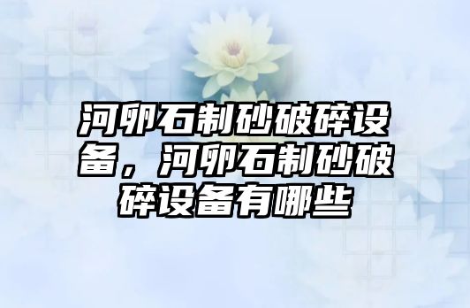 河卵石制砂破碎設備，河卵石制砂破碎設備有哪些