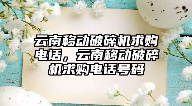 云南移動破碎機求購電話，云南移動破碎機求購電話號碼