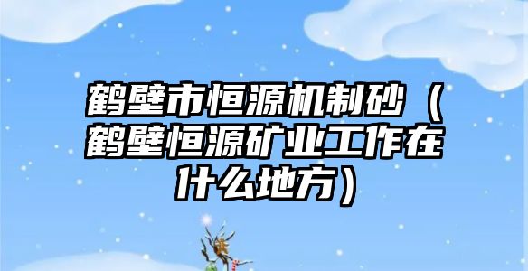 鶴壁市恒源機制砂（鶴壁恒源礦業(yè)工作在什么地方）