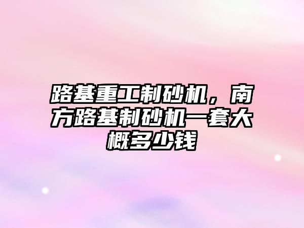 路基重工制砂機，南方路基制砂機一套大概多少錢