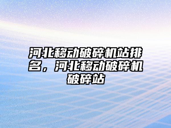 河北移動破碎機站排名，河北移動破碎機破碎站