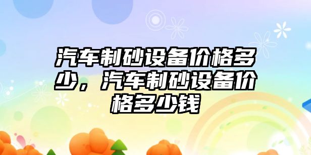 汽車制砂設備價格多少，汽車制砂設備價格多少錢