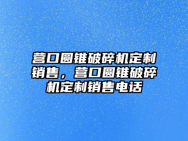 營口圓錐破碎機定制銷售，營口圓錐破碎機定制銷售電話