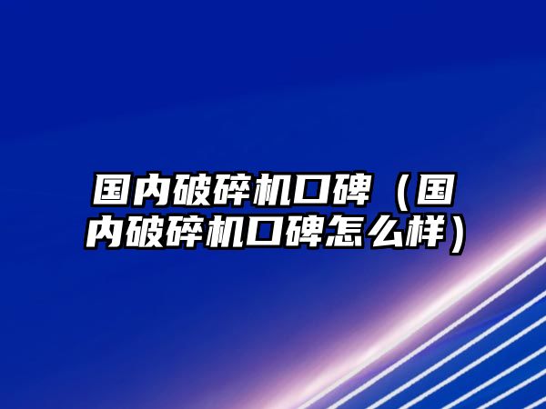 國內破碎機口碑（國內破碎機口碑怎么樣）