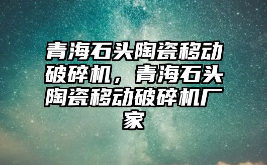 青海石頭陶瓷移動破碎機，青海石頭陶瓷移動破碎機廠家