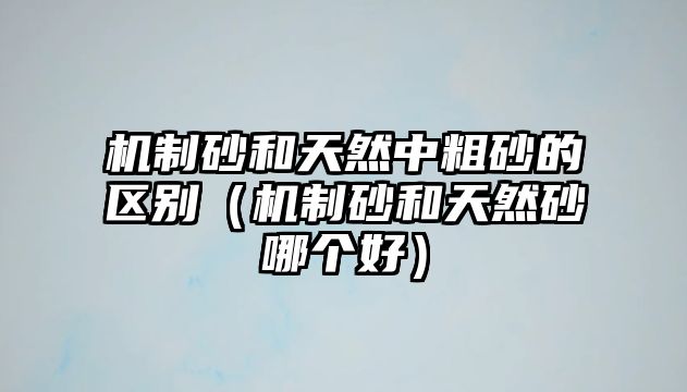 機(jī)制砂和天然中粗砂的區(qū)別（機(jī)制砂和天然砂哪個(gè)好）