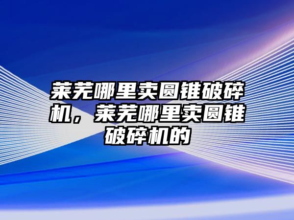 萊蕪哪里賣圓錐破碎機，萊蕪哪里賣圓錐破碎機的