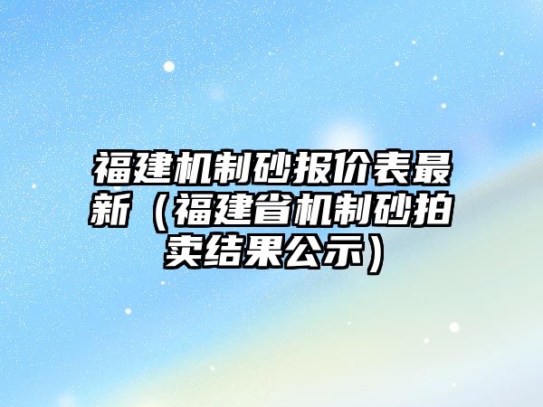 福建機(jī)制砂報價表最新（福建省機(jī)制砂拍賣結(jié)果公示）