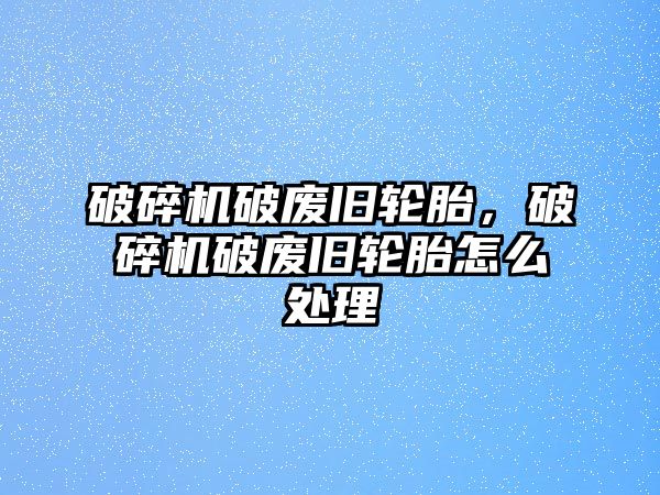 破碎機破廢舊輪胎，破碎機破廢舊輪胎怎么處理