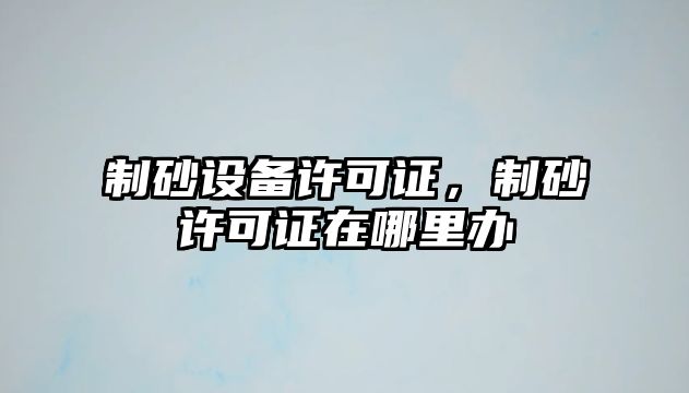 制砂設備許可證，制砂許可證在哪里辦