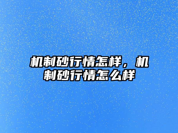 機(jī)制砂行情怎樣，機(jī)制砂行情怎么樣