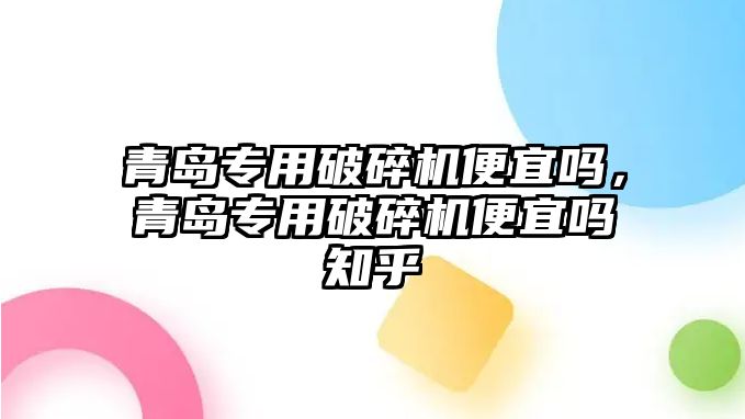 青島專用破碎機便宜嗎，青島專用破碎機便宜嗎知乎