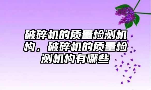 破碎機的質(zhì)量檢測機構，破碎機的質(zhì)量檢測機構有哪些