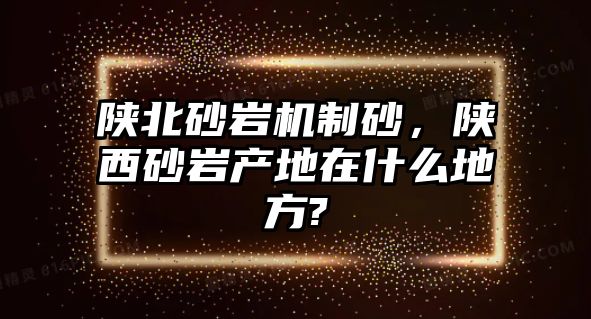 陜北砂巖機(jī)制砂，陜西砂巖產(chǎn)地在什么地方?