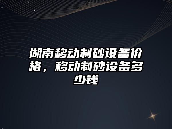 湖南移動制砂設備價格，移動制砂設備多少錢