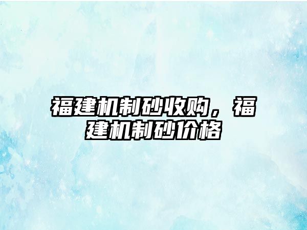 福建機制砂收購，福建機制砂價格