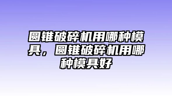 圓錐破碎機用哪種模具，圓錐破碎機用哪種模具好