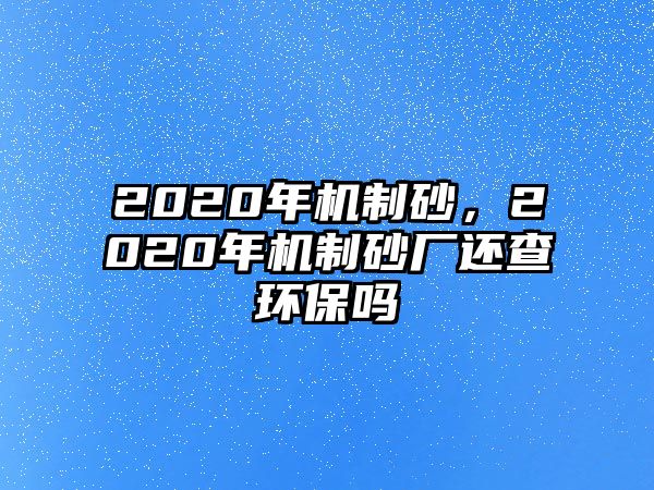 2020年機(jī)制砂，2020年機(jī)制砂廠還查環(huán)保嗎