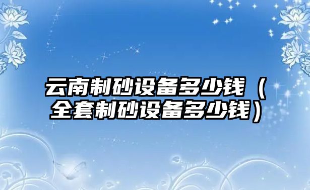 云南制砂設(shè)備多少錢(qián)（全套制砂設(shè)備多少錢(qián)）